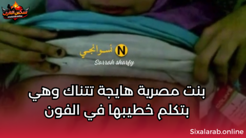 بنت مصرية هايجة تتناك وهي بتكلم خطيبها في الفون سكس مصري